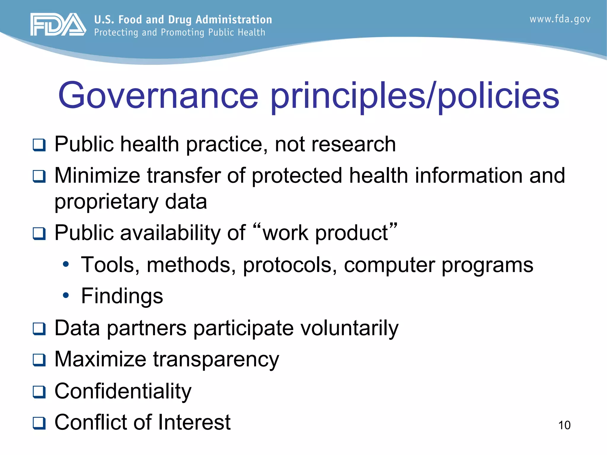10
Governance principles/policies
q  Public health practice, not research
q  Minimize transfer of protected health information and
proprietary data
q  Public availability of “work product”
•  Tools, methods, protocols, computer programs
•  Findings
q  Data partners participate voluntarily
q  Maximize transparency
q  Confidentiality
q  Conflict of Interest
 