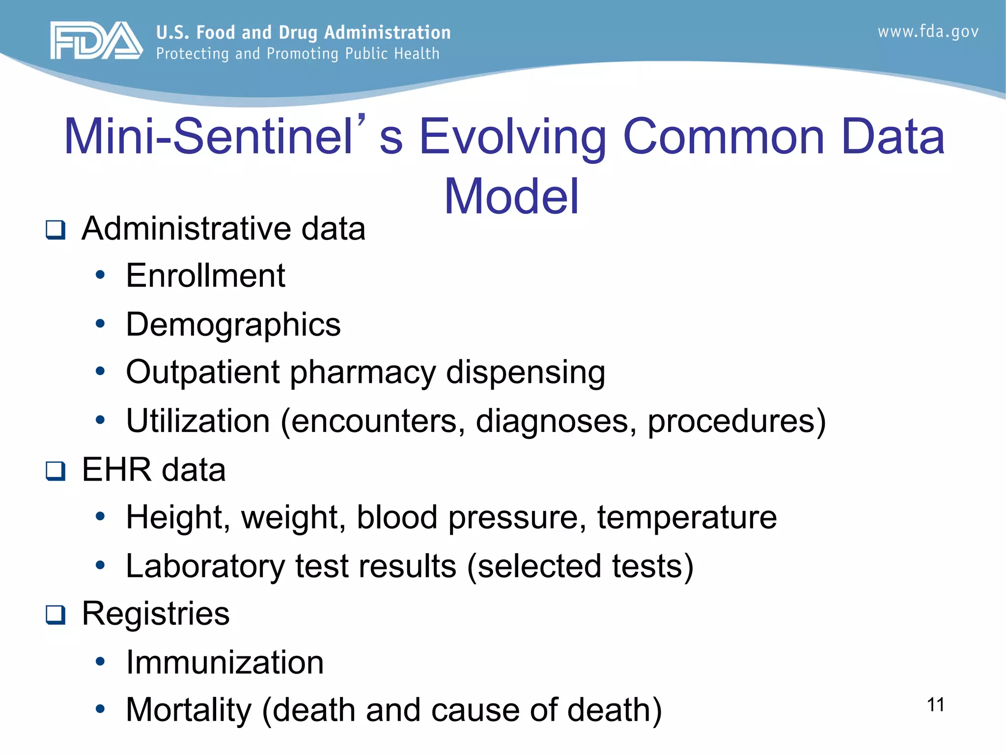 11
Mini-Sentinel’s Evolving Common Data
Model
q  Administrative data
•  Enrollment
•  Demographics
•  Outpatient pharmacy dispensing
•  Utilization (encounters, diagnoses, procedures)
q  EHR data
•  Height, weight, blood pressure, temperature
•  Laboratory test results (selected tests)
q  Registries
•  Immunization
•  Mortality (death and cause of death)
 