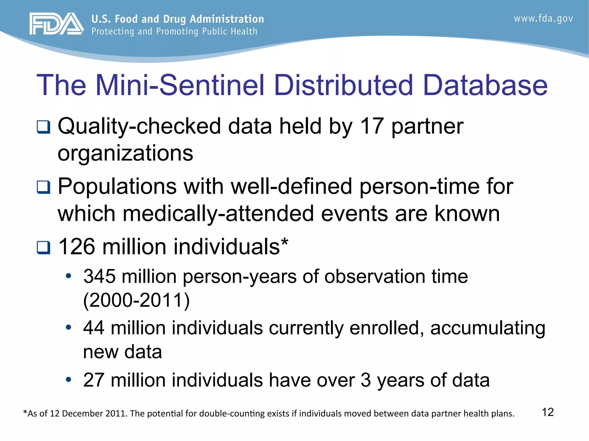 12
The Mini-Sentinel Distributed Database
q  Quality-checked data held by 17 partner
organizations
q  Populations with well-defined person-time for
which medically-attended events are known
q  126 million individuals*
•  345 million person-years of observation time
(2000-2011)
•  44 million individuals currently enrolled, accumulating
new data
•  27 million individuals have over 3 years of data
*As	
  of	
  12	
  December	
  2011.	
  The	
  poten6al	
  for	
  double-­‐coun6ng	
  exists	
  if	
  individuals	
  moved	
  between	
  data	
  partner	
  health	
  plans.	
  
 