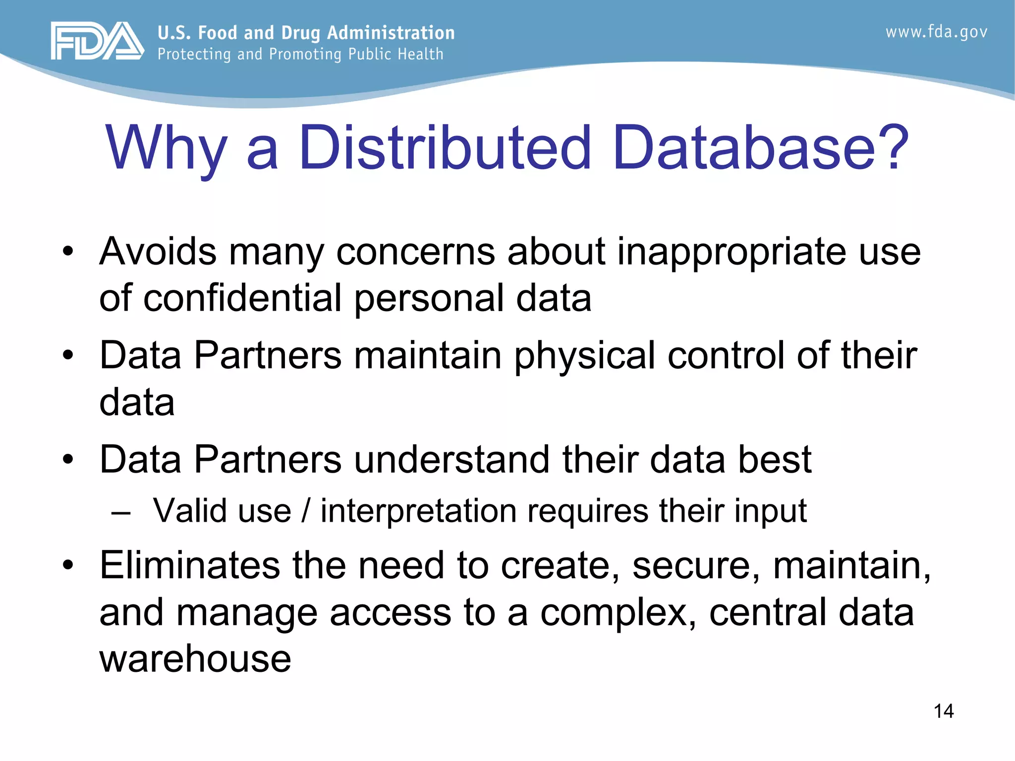 14
Why a Distributed Database?
•  Avoids many concerns about inappropriate use
of confidential personal data
•  Data Partners maintain physical control of their
data
•  Data Partners understand their data best
–  Valid use / interpretation requires their input
•  Eliminates the need to create, secure, maintain,
and manage access to a complex, central data
warehouse
 