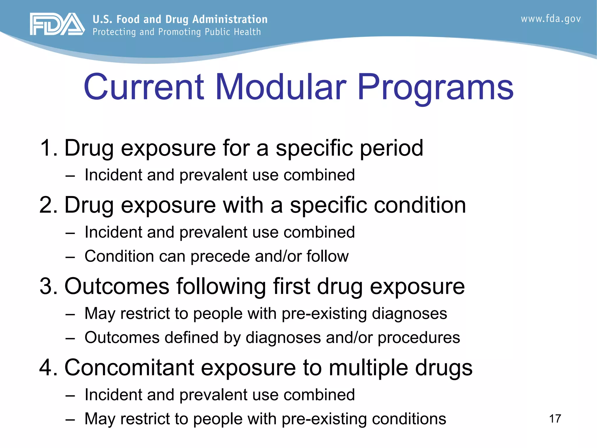 17
Current Modular Programs
1. Drug exposure for a specific period
–  Incident and prevalent use combined
2. Drug exposure with a specific condition
–  Incident and prevalent use combined
–  Condition can precede and/or follow
3. Outcomes following first drug exposure
–  May restrict to people with pre-existing diagnoses
–  Outcomes defined by diagnoses and/or procedures
4. Concomitant exposure to multiple drugs
–  Incident and prevalent use combined
–  May restrict to people with pre-existing conditions
 