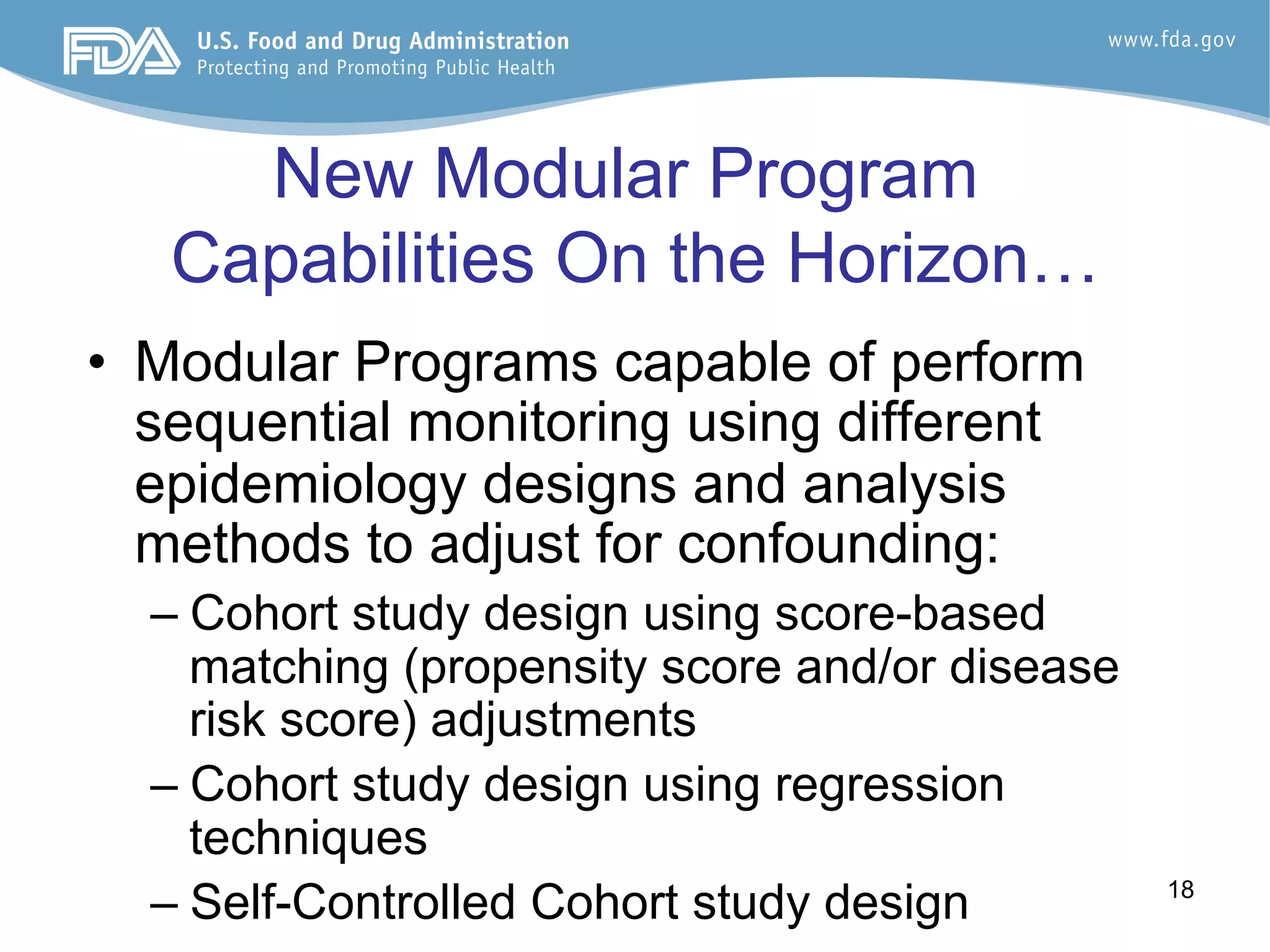 18
New Modular Program
Capabilities On the Horizon…
•  Modular Programs capable of perform
sequential monitoring using different
epidemiology designs and analysis
methods to adjust for confounding:
– Cohort study design using score-based
matching (propensity score and/or disease
risk score) adjustments
– Cohort study design using regression
techniques
– Self-Controlled Cohort study design
 