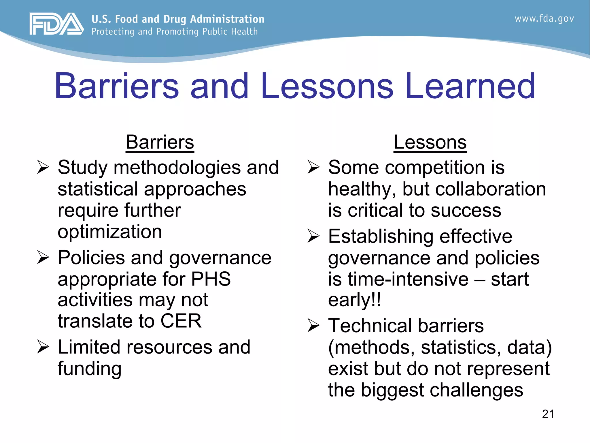 21
Barriers and Lessons Learned
Barriers
Ø  Study methodologies and
statistical approaches
require further
optimization
Ø  Policies and governance
appropriate for PHS
activities may not
translate to CER
Ø  Limited resources and
funding
Lessons
Ø  Some competition is
healthy, but collaboration
is critical to success
Ø  Establishing effective
governance and policies
is time-intensive – start
early!!
Ø  Technical barriers
(methods, statistics, data)
exist but do not represent
the biggest challenges
 