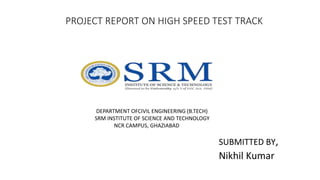 PROJECT REPORT ON HIGH SPEED TEST TRACK
DEPARTMENT OFCIVIL ENGINEERING (B.TECH)
SRM INSTITUTE OF SCIENCE AND TECHNOLOGY
NCR CAMPUS, GHAZIABAD
SUBMITTED BY,
Nikhil Kumar
 