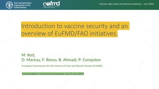 Introduction to vaccine security and an
overview of EuFMD/FAO initiatives.
European Commission for the Control of Foot-and-Mouth Disease (EuFMD)
M. Ilott,
D. Mackay, F. Rosso, B. Ahmadi, P. Compston
Vaccine delivery and demand workshop, 26-27 June 2023
Vaccine value chain and demand workshop – June 2023
 