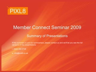 Member Connect Seminar 2009 Summary of Presentations If this summary is just too summarised, please contact us and we’ll let you see the full versions of the presentations: t -0845 260 0726 e- info@pixl8.co.uk 