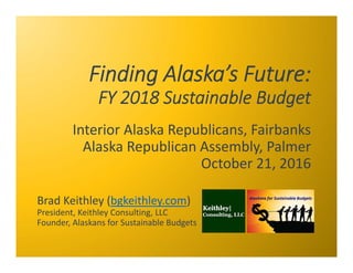 Finding Alaska’s Future:
FY 2018 Sustainable Budget
Interior Alaska Republicans, Fairbanks
Alaska Republican Assembly, Palmer
October 21, 2016
Brad Keithley (bgkeithley.com)
President, Keithley Consulting, LLC
Founder, Alaskans for Sustainable Budgets
 