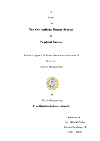 A

                          Report

                           On

     Non Conventional Energy Sources

                           By

                 Prashant Kumar



Submitted in partial fulfilment of requirement for award of

                       Degree of

                 Bachelor of engineering




                             In

                   Electrical engineering

          From Rajasthan technical university



                                               Submitted to,

                                             Mr. Abhisekh Yadav

                                            (Seminar In-charge, EE)

                                               R.I.E.T, Jaipur
 