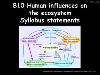 11/04/16
B10 Human influences onB10 Human influences on
the ecosystemthe ecosystem
Syllabus statementsSyllabus statements
Statements from Cambridge IGCSE Combined Science syllabus 0653 (for exams in 2016 – 2018)
 