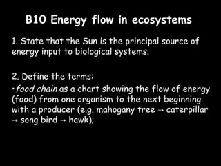 B10 Energy flow in ecosystemsB10 Energy flow in ecosystems
1. State that the Sun is the principal source of
energy input to biological systems.
2. Define the terms:
•food chain as a chart showing the flow of energy
(food) from one organism to the next beginning
with a producer (e.g. mahogany tree caterpillar→
song bird hawk);→ →