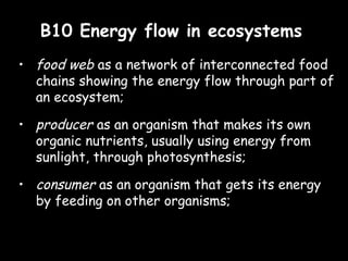 B10 Energy flow in ecosystemsB10 Energy flow in ecosystems
• food web as a network of interconnected food
chains showing the energy flow through part of
an ecosystem;
• producer as an organism that makes its own
organic nutrients, usually using energy from
sunlight, through photosynthesis;
• consumer as an organism that gets its energy
by feeding on other organisms;