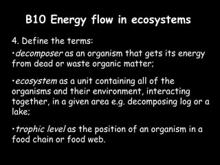 B10 Energy flow in ecosystemsB10 Energy flow in ecosystems
4. Define the terms:
•decomposer as an organism that gets its energy
from dead or waste organic matter;
•ecosystem as a unit containing all of the
organisms and their environment, interacting
together, in a given area e.g. decomposing log or a
lake;
•trophic level as the position of an organism in a
food chain or food web.
