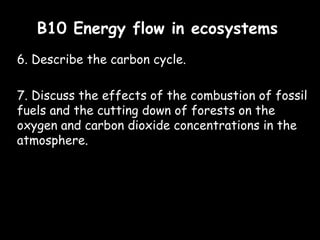 B10 Energy flow in ecosystemsB10 Energy flow in ecosystems
6. Describe the carbon cycle.
7. Discuss the effects of the combustion of fossil
fuels and the cutting down of forests on the
oxygen and carbon dioxide concentrations in the
atmosphere.