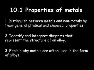 10.1 Properties of metals10.1 Properties of metals
1. Distinguish between metals and non-metals by
their general physical and chemical properties.
2. Identify and interpret diagrams that
represent the structure of an alloy.
3. Explain why metals are often used in the form
of alloys.
 