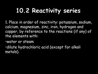 10.2 Reactivity series10.2 Reactivity series
1. Place in order of reactivity: potassium, sodium,
calcium, magnesium, zinc, iron, hydrogen and
copper, by reference to the reactions (if any) of
the elements with:
•water or steam
•dilute hydrochloric acid (except for alkali
metals).
 