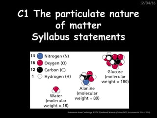 12/04/16
C1 The particulate natureC1 The particulate nature
of matterof matter
Syllabus statementsSyllabus statements
Statements from Cambridge IGCSE Combined Science syllabus 0653 (for exams in 2016 – 2018)
 