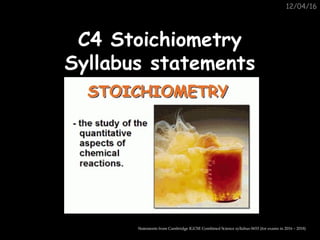 12/04/16
C4 StoichiometryC4 Stoichiometry
Syllabus statementsSyllabus statements
Statements from Cambridge IGCSE Combined Science syllabus 0653 (for exams in 2016 – 2018)
 