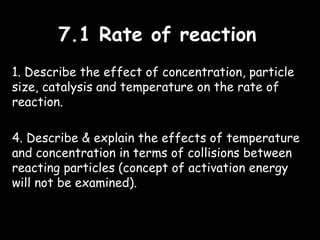 7.1 Rate of reaction7.1 Rate of reaction
1. Describe the effect of concentration, particle
size, catalysis and temperature on the rate of
reaction.
4. Describe & explain the effects of temperature
and concentration in terms of collisions between
reacting particles (concept of activation energy
will not be examined).
 