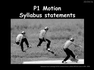 20/04/16
P1 MotionP1 Motion
Syllabus statementsSyllabus statements
Statements from Cambridge IGCSE Combined Science syllabus 0653 (for exams in 2016 – 2018)
 