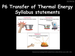 20/04/16
P6 Transfer of Thermal EnergyP6 Transfer of Thermal Energy
Syllabus statementsSyllabus statements
Statements from Cambridge IGCSE Combined Science syllabus 0653 (for exams in 2016 – 2018)
 