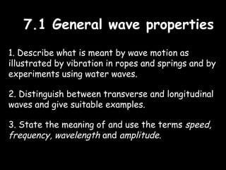 7.1 General wave properties7.1 General wave properties
1. Describe what is meant by wave motion as
illustrated by vibration in ropes and springs and by
experiments using water waves.
2. Distinguish between transverse and longitudinal
waves and give suitable examples.
3. State the meaning of and use the terms speed,
frequency, wavelength and amplitude.
 