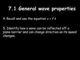 7.1 General wave properties7.1 General wave properties
4. Recall and use the equation v = f λ
5. Identify how a wave can be reflected off a
plane barrier and can change direction as its speed
changes.
 