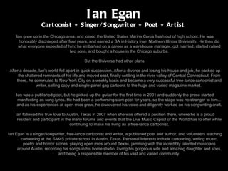 Bio Ian grew up in the Chicago area, and joined the United States Marine Corps fresh out of high school. He was honorably discharged after four years, and earned a BA in History from Northern Illinois University. He then did what everyone expected of him; he embarked on a career as a warehouse manager, got married, started raised two sons, and bought a house in the Chicago suburbs. But the Universe had other plans. After a decade, Ian's world fell apart in quick succession. After a divorce and losing his house and job, he packed up the shattered remnants of his life and moved east, finally settling in the river valley of Central Connecticut. From there, he commuted to New York City on a weekly basis and became a very successful free-lance cartoonist and writer, selling copy and single-panel gag cartoons to the huge and varied magazine market.  Ian was a published poet, but he picked up the guitar for the first time in 2001 and suddenly the prose started manifesting as song lyrics. He had been a performing slam poet for years, so the stage was no stranger to him... and as his experiences at open mics grew, he discovered his voice and diligently worked on his songwriting craft. Ian followed his true love to Austin, Texas in 2007 when she was offered a position there, where he is a proud resident and participant in the many forums and events that the Live Music Capitol of the World has to offer while continuing to make his living as a free-lance cartoonist. Ian Egan is a singer/songwriter, free-lance cartoonist and writer, a published poet and author, and volunteers teaching cartooning at the SAMS private school in Austin, Texas. Personal Interests include cartooning, writing music, poetry and horror stories, playing open mics around Texas, jamming with the incredibly talented musicians around Austin, recording his songs in his home studio, loving his gorgeous wife and amazing daughter and sons, and being a responsible member of his vast and varied community. Ian Egan Cartoonist - Singer/Songwriter - Poet - Artist 