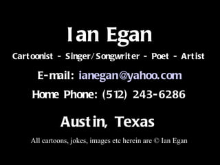 Title Ian Egan Cartoonist - Singer/Songwriter - Poet - Artist E-mail:  [email_address] Home Phone: (512) 243-6286 Austin, Texas   All cartoons, jokes, images etc herein are © Ian Egan 