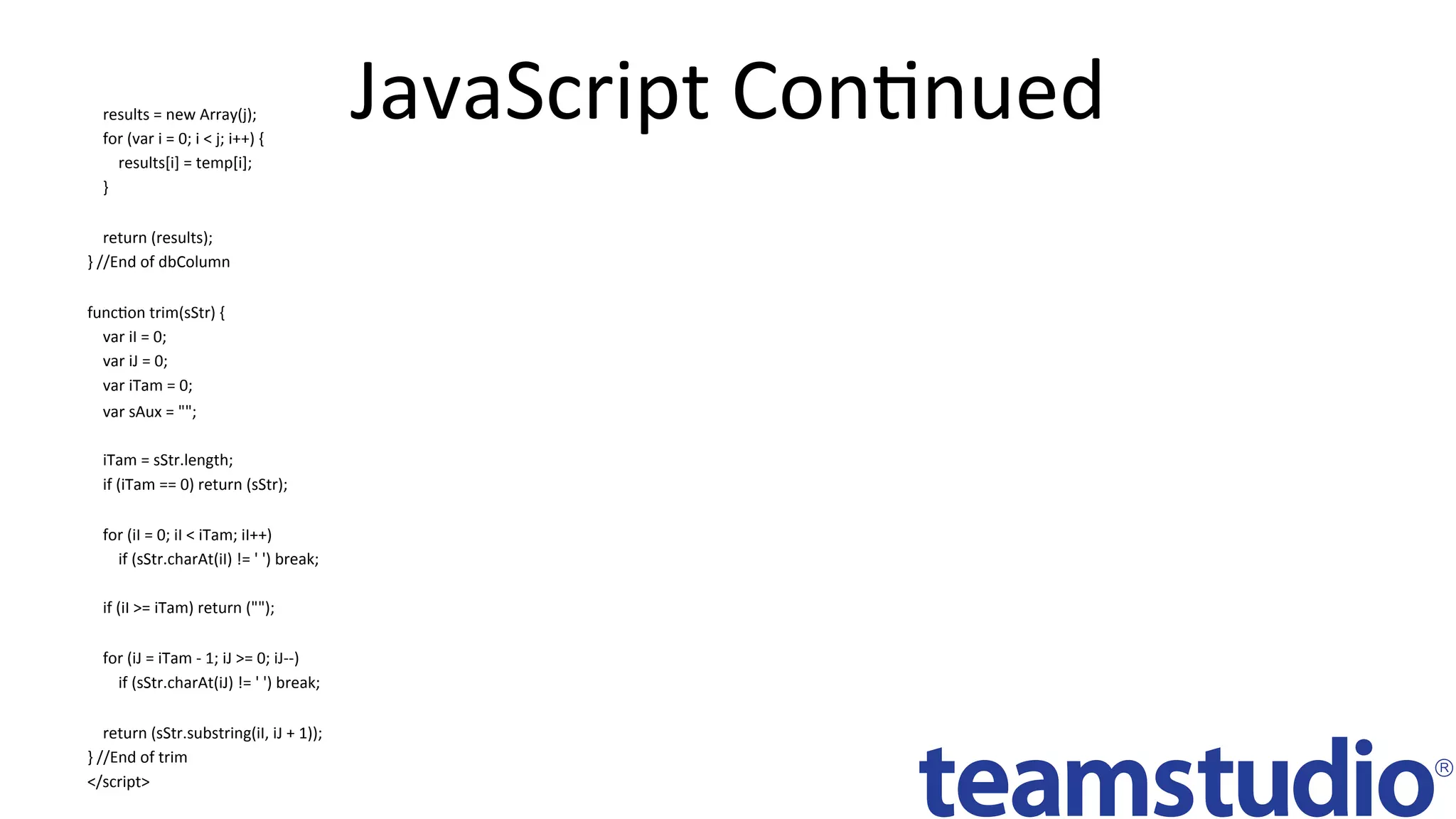 JavaScript	ConDnued		
				results	=	new	Array(j);	
				for	(var	i	=	0;	i	<	j;	i++)	{	
								results[i]	=	temp[i];	
				}	
	
				return	(results);	
}	//End	of	dbColumn		
	
funcDon	trim(sStr)	{	
				var	iI	=	0;	
				var	iJ	=	0;	
				var	iTam	=	0;	
				var	sAux	=	"";	
	
				iTam	=	sStr.length;	
				if	(iTam	==	0)	return	(sStr);	
	
				for	(iI	=	0;	iI	<	iTam;	iI++)	
								if	(sStr.charAt(iI)	!=	'	')	break;	
	
				if	(iI	>=	iTam)	return	("");	
	
				for	(iJ	=	iTam	-	1;	iJ	>=	0;	iJ--)	
								if	(sStr.charAt(iJ)	!=	'	')	break;	
	
				return	(sStr.substring(iI,	iJ	+	1));	
}	//End	of	trim	
</script>	
 