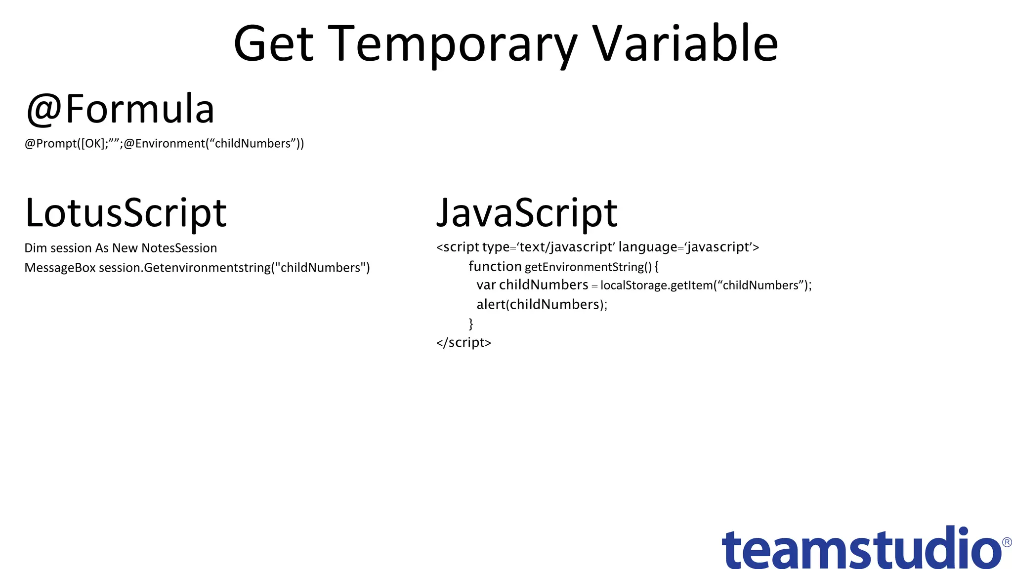 Get	Temporary	Variable	
JavaScript	
<script type=‘text/javascript’ language=‘javascript’>
function getEnvironmentString() {
var childNumbers = localStorage.getItem(“childNumbers”);
alert(childNumbers);
}
</script>	
LotusScript	
Dim	session	As	New	NotesSession	
MessageBox	session.Getenvironmentstring("childNumbers")	
@Formula	
@Prompt([OK];””;@Environment(“childNumbers”))	
 