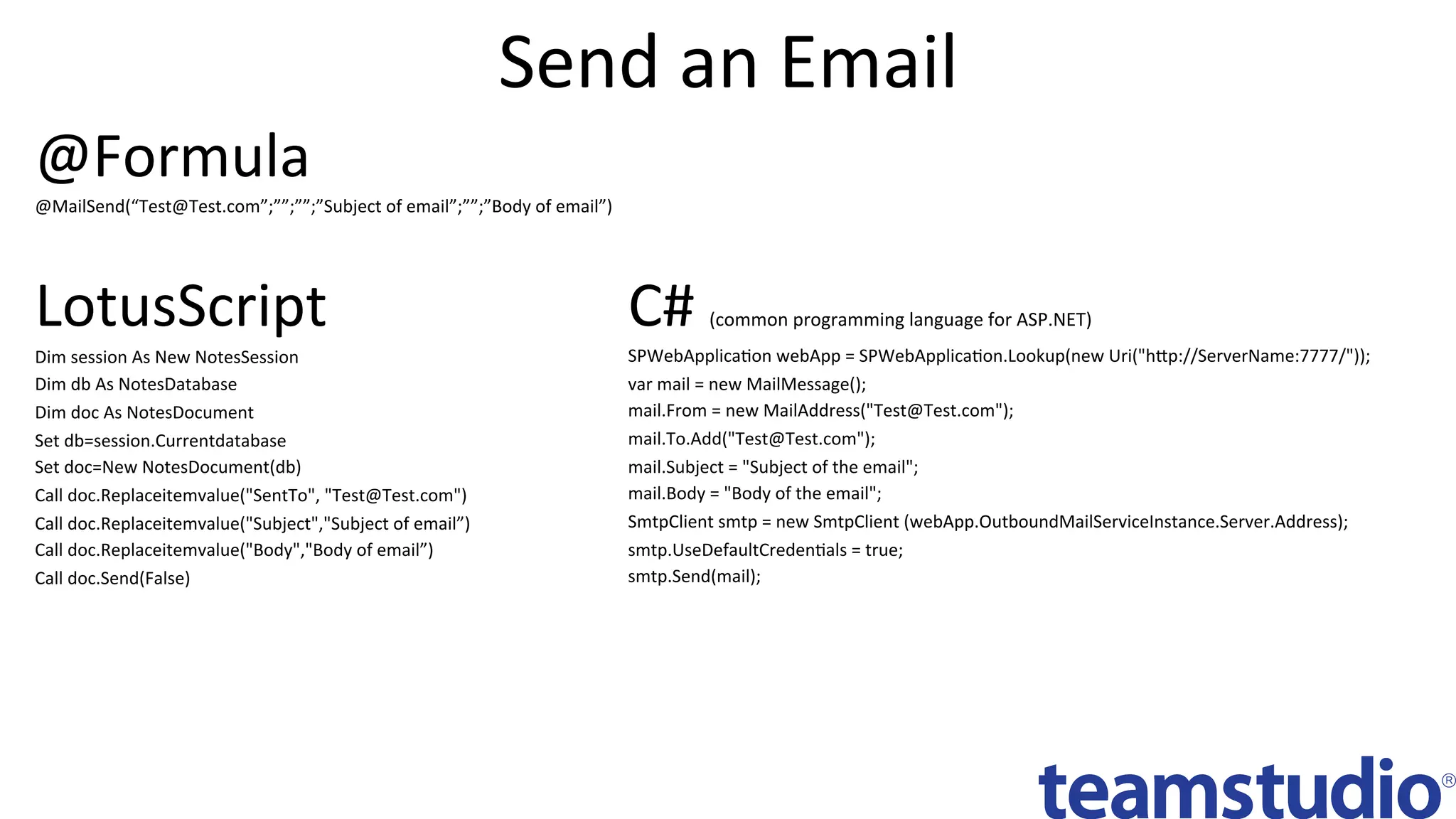 Send	an	Email	
C#	(common	programming	language	for	ASP.NET)	
SPWebApplicaDon	webApp	=	SPWebApplicaDon.Lookup(new	Uri("hbp://ServerName:7777/"));	
var	mail	=	new	MailMessage();	
mail.From	=	new	MailAddress("Test@Test.com");	
mail.To.Add("Test@Test.com");	
mail.Subject	=	"Subject	of	the	email";	
mail.Body	=	"Body	of	the	email";	
SmtpClient	smtp	=	new	SmtpClient	(webApp.OutboundMailServiceInstance.Server.Address);	
smtp.UseDefaultCredenDals	=	true;	
smtp.Send(mail);	
LotusScript	
Dim	session	As	New	NotesSession 		
Dim	db	As	NotesDatabase 		
Dim	doc	As	NotesDocument	
Set	db=session.Currentdatabase 		
Set	doc=New	NotesDocument(db)	
Call	doc.Replaceitemvalue("SentTo",	"Test@Test.com")	
Call	doc.Replaceitemvalue("Subject","Subject	of	email”)	
Call	doc.Replaceitemvalue("Body","Body	of	email”)	
Call	doc.Send(False)	
@Formula	
@MailSend(“Test@Test.com”;””;””;”Subject	of	email”;””;”Body	of	email”)	
 