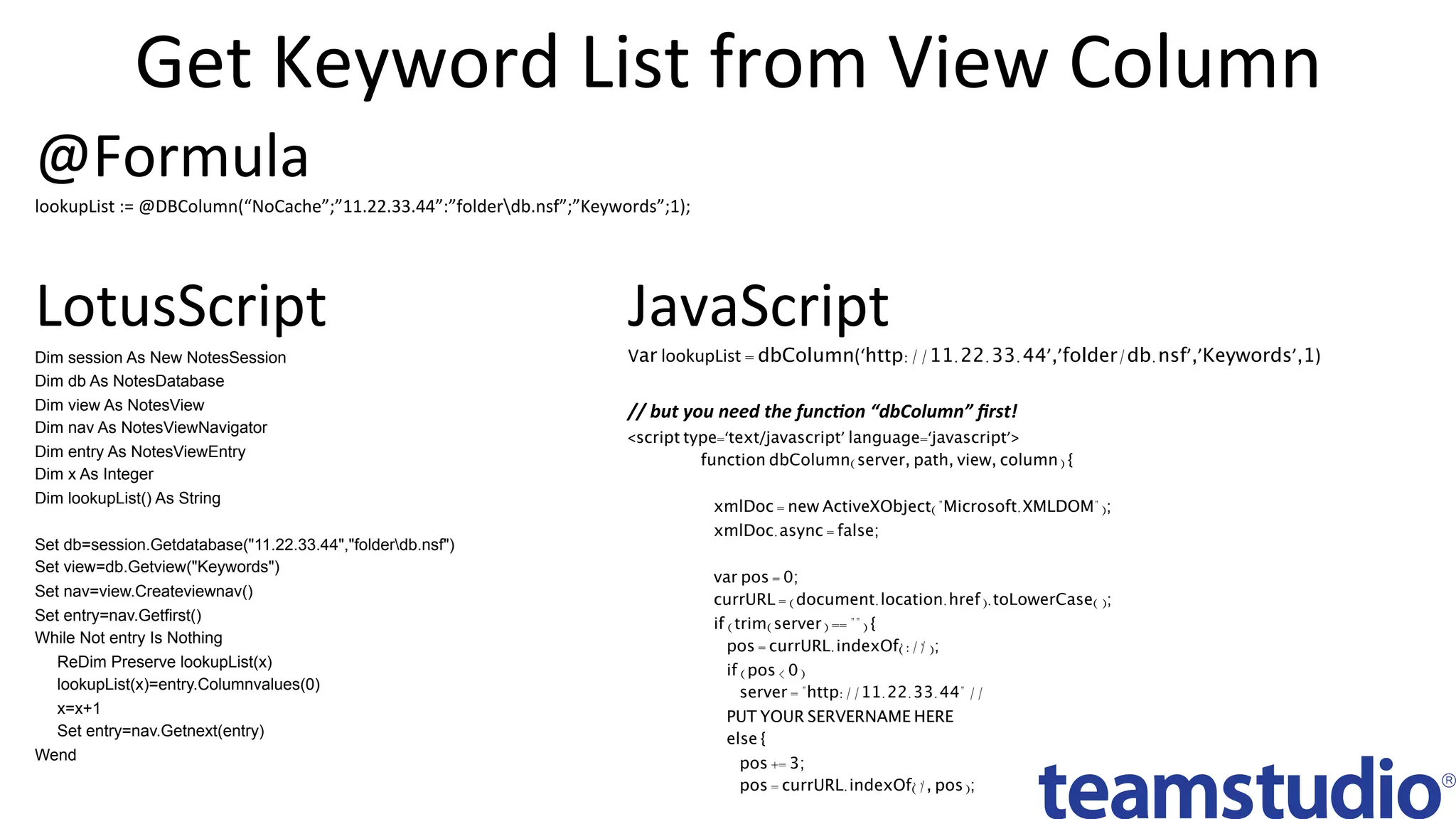 Get	Keyword	List	from	View	Column	
JavaScript	
Var lookupList = dbColumn(‘http://11.22.33.44’,’folder/db.nsf’,’Keywords’,1)	
	
//	but	you	need	the	func.on	“dbColumn”	ﬁrst!	
<script type=‘text/javascript’ language=‘javascript’>
function dbColumn(server, path, view, column) {
xmlDoc = new ActiveXObject("Microsoft.XMLDOM");
xmlDoc.async = false;
var pos = 0;
currURL = (document.location.href).toLowerCase();
if (trim(server) == "") {
pos = currURL.indexOf(' ://' );
if (pos < 0)
server = "http://11.22.33.44" //
PUT YOUR SERVERNAME HERE
else {
pos += 3;
pos = currURL.indexOf(' /' , pos);
	
LotusScript	
Dim session As New NotesSession
Dim db As NotesDatabase
Dim view As NotesView
Dim nav As NotesViewNavigator
Dim entry As NotesViewEntry
Dim x As Integer
Dim lookupList() As String
Set db=session.Getdatabase("11.22.33.44","folderdb.nsf")
Set view=db.Getview("Keywords")
Set nav=view.Createviewnav()
Set entry=nav.Getfirst()
While Not entry Is Nothing
ReDim Preserve lookupList(x)
lookupList(x)=entry.Columnvalues(0)
x=x+1
Set entry=nav.Getnext(entry)
Wend
@Formula	
lookupList	:=	@DBColumn(“NoCache”;”11.22.33.44”:”folderdb.nsf”;”Keywords”;1);	
 
