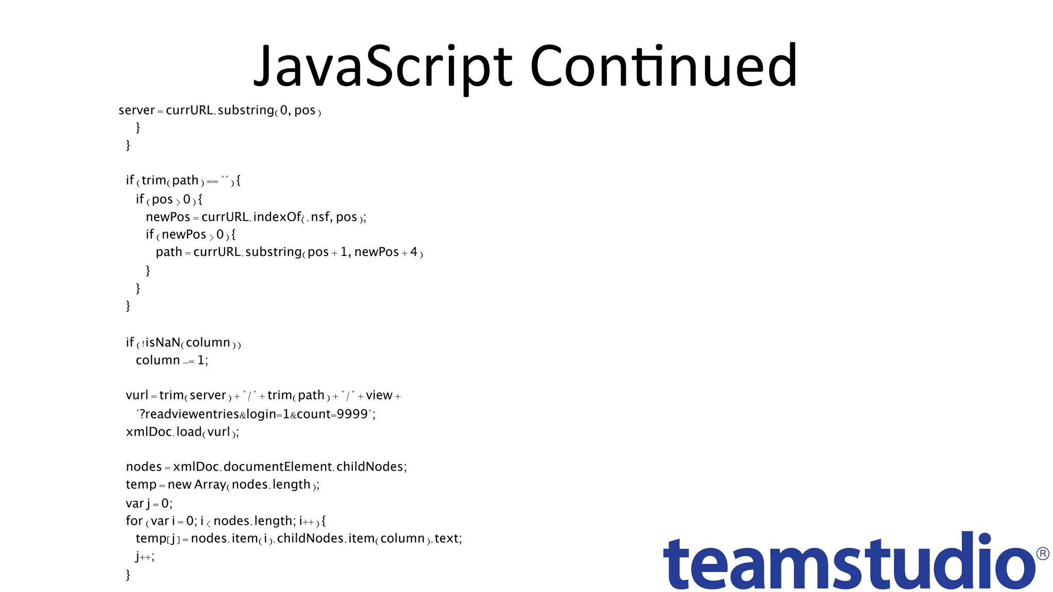 JavaScript	ConDnued	server = currURL.substring(0, pos)
}
}
if (trim(path) == "") {
if (pos > 0) {
newPos = currURL.indexOf(' .nsf' , pos);
if (newPos > 0) {
path = currURL.substring(pos + 1, newPos + 4)
}
}
}
if (!isNaN(column))
column -= 1;
vurl = trim(server) + "/" + trim(path) + "/" + view +
"?readviewentries&login=1&count=9999";
xmlDoc.load(vurl);
nodes = xmlDoc.documentElement.childNodes;
temp = new Array(nodes.length);
var j = 0;
for (var i = 0; i < nodes.length; i++) {
temp[j] = nodes.item(i).childNodes.item(column).text;
j++;
}
 