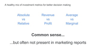 A healthy mix of investment metrics for better decision making
Common sense...
...but often not present in marketing reports
Absolute
vs
Relative
Revenue
vs
Profit
Average
vs
Marginal
 