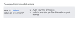 How do I define
return on investment?
Recap and recommended actions
❏ Audit your mix of metrics
❏ Include absolute, profitability and marginal
metrics
 
