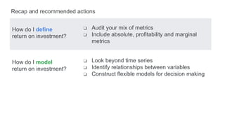 How do I define
return on investment?
How do I model
return on investment?
Recap and recommended actions
❏ Audit your mix of metrics
❏ Include absolute, profitability and marginal
metrics
❏ Look beyond time series
❏ Identify relationships between variables
❏ Construct flexible models for decision making
 