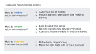 How do I define
return on investment?
How do I model
return on investment?
How do I allocate
investment optimally?
Recap and recommended actions
❏ Audit your mix of metrics
❏ Include absolute, profitability and marginal
metrics
❏ Look beyond time series
❏ Identify relationships between variables
❏ Construct flexible models for decision making
❏ Utilise linear programming
❏ Make the right trade-offs for your business
 