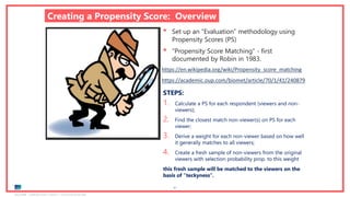 Ipsos MORI | November 2018 | Version 1 | Client-Internal Use Only
67
Creating a Propensity Score: Overview
• Set up an “Evaluation” methodology using
Propensity Scores (PS)
• “Propensity Score Matching” - first
documented by Robin in 1983.
https://en.wikipedia.org/wiki/Propensity_score_matching
https://academic.oup.com/biomet/article/70/1/41/240879
STEPS:
1. Calculate a PS for each respondent (viewers and non-
viewers);
2. Find the closest match non-viewer(s) on PS for each
viewer;
3. Derive a weight for each non-viewer based on how well
it generally matches to all viewers;
4. Create a fresh sample of non-viewers from the original
viewers with selection probability prop. to this weight
this fresh sample will be matched to the viewers on the
basis of “teckyness”.
 