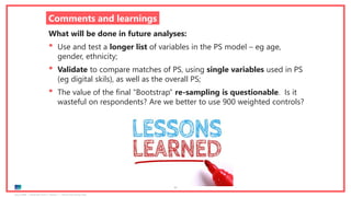 Ipsos MORI | November 2018 | Version 1 | Client-Internal Use Only
77
Comments and learnings
What will be done in future analyses:
• Use and test a longer list of variables in the PS model – eg age,
gender, ethnicity;
• Validate to compare matches of PS, using single variables used in PS
(eg digital skils), as well as the overall PS;
• The value of the final “Bootstrap” re-sampling is questionable. Is it
wasteful on respondents? Are we better to use 900 weighted controls?
 