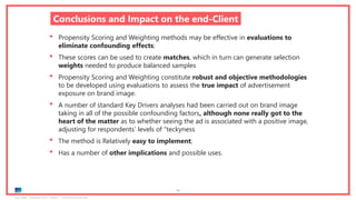Ipsos MORI | November 2018 | Version 1 | Client-Internal Use Only
79
Conclusions and Impact on the end-Client
• Propensity Scoring and Weighting methods may be effective in evaluations to
eliminate confounding effects;
• These scores can be used to create matches, which in turn can generate selection
weights needed to produce balanced samples
• Propensity Scoring and Weighting constitute robust and objective methodologies
to be developed using evaluations to assess the true impact of advertisement
exposure on brand image.
• A number of standard Key Drivers analyses had been carried out on brand image
taking in all of the possible confounding factors, although none really got to the
heart of the matter as to whether seeing the ad is associated with a positive image,
adjusting for respondents’ levels of “teckyness
• The method is Relatively easy to implement;
• Has a number of other implications and possible uses.
 