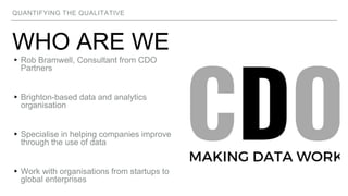 QUANTIFYING THE QUALITATIVE
WHO ARE WE
▸Rob Bramwell, Consultant from CDO
Partners
▸Brighton-based data and analytics
organisation
▸Specialise in helping companies improve
through the use of data
▸Work with organisations from startups to
global enterprises
 