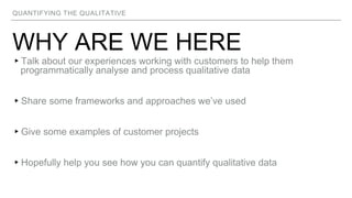 QUANTIFYING THE QUALITATIVE
WHY ARE WE HERE
▸Talk about our experiences working with customers to help them
programmatically analyse and process qualitative data
▸Share some frameworks and approaches we’ve used
▸Give some examples of customer projects
▸Hopefully help you see how you can quantify qualitative data
 