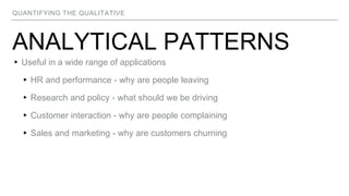 QUANTIFYING THE QUALITATIVE
ANALYTICAL PATTERNS
▸Useful in a wide range of applications
▸HR and performance - why are people leaving
▸Research and policy - what should we be driving
▸Customer interaction - why are people complaining
▸Sales and marketing - why are customers churning
 