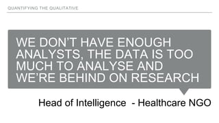 WE DON’T HAVE ENOUGH
ANALYSTS, THE DATA IS TOO
MUCH TO ANALYSE AND
WE’RE BEHIND ON RESEARCH
Head of Intelligence - Healthcare NGO
QUANTIFYING THE QUALITATIVE
 