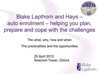 Blake Lapthorn and Hays –
auto enrolment – helping you plan,
prepare and cope with the challenges
The what, why, how and when
The practicalities and the opportunities
25 April 2013
Seacourt Tower, Oxford
 