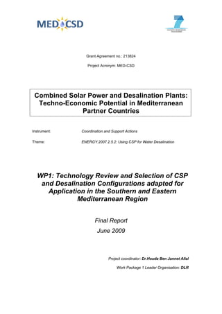 Grant Agreement no.: 213824
Project Acronym: MED-CSD
Combined Solar Power and Desalination Plants:
Techno-Economic Potential in Mediterranean
Partner Countries
Instrument: Coordination and Support Actions
Theme: ENERGY.2007.2.5.2: Using CSP for Water Desalination
WP1: Technology Review and Selection of CSP
and Desalination Configurations adapted for
Application in the Southern and Eastern
Mediterranean Region
Final Report
June 2009
Project coordinator: Dr.Houda Ben Jannet Allal
Work Package 1 Leader Organisation: DLR
 