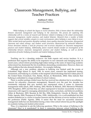 Volume 34, No. 1 • Spring, 2010
Classroom Management, Bullying, and
Teacher Practices
Kathleen P. Allen
University of Rochester
Abstract
While bullying in schools has begun to receive attention, little is known about the relationship
between classroom management and bullying in the classroom. The process for exploring this
relationship will be a review of research and literature related to bullying in the school environment,
classroom management, teacher practices, and student behavior. Research from a number of fields
suggests that several variables conspire to create environments where bullying is more likely to occur.
These include harsh and punitive discipline methods, lower-quality classroom instruction, disorganized
classroom and school settings, and student social structures characterized by antisocial behaviors.
Future directions indicate a need for preservice and in-service education on classroom management
practices and student bullying. Additionally, future research should consider an investigation of the
relationship between classroom management practices and student bullying, as well as further
exploration of teacher bullying of students and student bullying of teachers.
Introduction
Teaching can be a daunting endeavor—for both experts and novice teachers. It is a
profession that requires the ability to be responsive to new demands and changing needs. In
recent years, school reform promoting high-stakes testing in the name of improving academic
achievement has dominated the list of problems demanding consideration. However, there are
other problems that also demand attention—for example, bullying.
Although not a new problem, attention to bullying was limited until the events at
Columbine High School in April, 1999. In recent years, research has implicated teasing,
harassment, and bullying in a number of the targeted school shootings that have taken place in
the United States (Vossekuil, Fein, Reddy, Borum, & Modzeleski, 2002). Data indicate that
bullying is embedded in a larger problem of school violence.
There is another perhaps related issue that has received less attention but is nevertheless a
concern for educators: classroom management. Research over the past few decades has
consistently indicated that new teachers feel unprepared when it comes to classroom
management skills (Duck, 2007; Freiberg, 2002; Meister & Melnick, 2003; Merrett & Wheldall,
1993; Stoughton, 2007) and that they are often unprepared to function successfully in today’s
classrooms with regard to managing administrative tasks, curriculum, and behavior problems
(Allen & Blackston, 2003; Bauman & Del Rio, 2006; Kirkpatrick, Lincoln, & Morrow, 2006;
Public Agenda, 2004; Thompson & Walter, 1998). Additionally, it is a well-established fact that
student misbehavior is a factor in teacher burnout and the decision of novice teachers to leave
the profession (Public Agenda, 2004). It seems that the need for successful classroom
management skills has not diminished during a time when school reform has put the spotlight
on academic testing and student achievement.
Thus, it is important to ask the following questions: What is the nature of bullying in the
classroom? How is it manifested? Is there a connection between school bullying in the
 