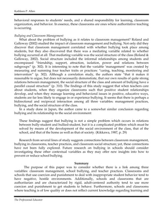 Kathleen P. Allen
The Professional Educator
behavioral responses to students’ needs, and a shared responsibility for learning, classroom
organization, and behavior. In essence, these classrooms are ones where authoritative teaching
is occurring.
Bullying and Classroom Management
What about the problem of bullying as it relates to classroom management? Roland and
Galloway (2002) studied the impact of classroom management and bullying. Not only did they
discover that classroom management correlated with whether bullying took place among
students, but they also discovered that there was a mediating variable related to whether
bullying occurred at all. That mediating variable was the social structure of the class (Roland &
Galloway, 2002). Social structure included the informal relationships among students and
encompassed “friendship, support, attraction, isolation, power and relations between
subgroups” (p. 302). It is interesting to note that the variable ‘management’ was created by
measuring and summing four teacher traits or practices: “caring, teaching, monitoring and
intervention” (p. 302). Although a correlation study, the authors state “that it makes it
reasonable to argue, but does not necessarily demonstrate, that our own results of quite strong
relations between management, the social structure of the class and amount of bullying have a
parallel causal structure” (p. 310). The findings of this study suggest that when teachers care
about students, when they organize classrooms such that positive student relationships
develop, and when they manage learning and behavioral issues in positive, educative ways,
students are far less likely to engage in or experience bullying. It seems that there is perhaps a
bidirectional and reciprocal interaction among all three variables: management practices,
bullying, and the social structure of the class.
In a study done in Japan, the author came to a somewhat similar conclusion regarding
bullying and its relationship to the social environment:
These findings suggest that bullying is not a simple problem which occurs in relations
between bully-student and bullied-student, but it is a complicated problem which must be
solved by means of the development of the social environment of the class, that of the
school, and that of the home as well as that of society. (Kikkawa, 1987, p. 29)
Research from several lines of study suggests connections between classroom management,
bullying in classrooms, teacher practices, and classroom social structure; yet, these connections
have not been fully explored. Future research on bullying in schools should consider
investigating these other contextual variables as they may offer new insights into how to
prevent or reduce school bullying.
Summary
The purpose of this paper was to consider whether there is a link among three
variables: classroom management, school bullying, and teacher practices. Classrooms and
schools that use coercion and punishment to deal with inappropriate student behavior tend to
have negative, hostile environments. Additionally, schools and classrooms that are
authoritarian and are characterized by rigid, adult-centered authority tend to use more
coercion and punishment to get students to behave. Furthermore, schools and classrooms
where teaching is of low quality or does not reflect current knowledge regarding learning and
 
