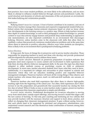 Classroom Management, Bullying, and Teacher Practices
Volume 34, No. 1 • Spring, 2010
best practices, have more student problems, are more likely to be authoritarian, and are more
likely to attempt to influence student behavior through coercion and punishment. Lastly, the
social structure and dynamics of schools and classrooms of this sort promote an environment
that makes bullying and victimization possible.
Implications
Bullying doesn’t occur in a vacuum. A host of factors contribute to its existence, and one of
them is how teachers manage their classrooms and respond to inappropriate student behavior.
School reform that encourages learner-centered classrooms based on what we know about
new developments in the learning sciences is a positive step. Efforts to help teachers increase
their depth of content knowledge, as well as their pedagogical content knowledge (i.e. present
content in ways that actively engage learners and promote deep understanding as opposed to
rote memorization), are also important contributors to an environment that discourages
bullying. However, unless teachers come to the classroom with skills that allow them to
establish a culture that proactively minimizes student behavior problems and at the same time
allows them to intervene in positive, educative, effective ways when students are disruptive,
there is likely to be an environment that is predisposed to bullying problems.
Future Directions
In large part, the locus of change lies in preservice and in-service teacher education. Those
responsible for preparing teachers to teach and those who develop and provide professional
staff development for educators need to address these issues.
Preservice teacher education. Research on preservice preparation of teachers indicates that
graduates need more exposure to course content and involvement in field experiences that
help them develop effective behavior management skills. In the past, this topic has often been
relegated to either methods courses or psychology courses on child or adolescent
development. In most cases, teacher education students don’t learn what they need to know.
Additionally, it is important for colleges and universities to place students in schools and
classrooms where they will see educators modeling positive and respectful behavior
management strategies. Preservice teachers will learn all the wrong things if they observe and
imitate teachers who misuse their power, teach via skill-and-drill methods, use sarcasm, or
bully students.
Preservice teachers also need field experiences that allow them to observe high-quality
teaching right from the beginning of the school year. Too often, field experiences don’t allow
novices to see the preparation and groundwork that successful teachers lay during the first
few days of school. When it looks as easy as some teachers make it appear, preservice teachers
form an impression that classroom organization is simple and effortless.
In-service teacher education. Professional development for in-service education is moving
away from stand-alone, outside expert offerings, and moving toward a model that aligns with
the new science of learning. To that end, peer coaching and mentoring are two vehicles that
may provide teachers with the necessary structure and support to learn about, practice, and
reflect on changing their classroom management practices. It goes without saying, however,
that such efforts need to be supported by informed and progressive administrators who
understand current research and who themselves foster communities of learners among their
staff members.
 