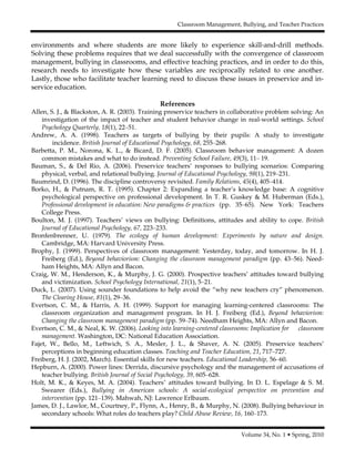 Classroom Management, Bullying, and Teacher Practices
Volume 34, No. 1 • Spring, 2010
environments and where students are more likely to experience skill-and-drill methods.
Solving these problems requires that we deal successfully with the convergence of classroom
management, bullying in classrooms, and effective teaching practices, and in order to do this,
research needs to investigate how these variables are reciprocally related to one another.
Lastly, those who facilitate teacher learning need to discuss these issues in preservice and in-
service education.
References
Allen, S. J., & Blackston, A. R. (2003). Training preservice teachers in collaborative problem solving: An
investigation of the impact of teacher and student behavior change in real-world settings. School
Psychology Quarterly, 18(1), 22–51.
Andrew, A. A. (1998). Teachers as targets of bullying by their pupils: A study to investigate
incidence. British Journal of Educational Psychology, 68, 255–268.
Barbetta, P. M., Norona, K. L., & Bicard, D. F. (2005). Classroom behavior management: A dozen
common mistakes and what to do instead. Preventing School Failure, 49(3), 11– 19.
Bauman, S., & Del Rio, A. (2006). Preservice teachers’ responses to bullying scenarios: Comparing
physical, verbal, and relational bullying. Journal of Educational Psychology, 98(1), 219–231.
Baumrind, D. (1996). The discipline controversy revisited. Family Relations, 45(4), 405–414.
Borko, H., & Putnam, R. T. (1995). Chapter 2: Expanding a teacher’s knowledge base: A cognitive
psychological perspective on professional development. In T. R. Guskey & M. Huberman (Eds.),
Professional development in education: New paradigms & practices (pp. 35–65). New York: Teachers
College Press.
Boulton, M. J. (1997). Teachers’ views on bullying: Definitions, attitudes and ability to cope. British
Journal of Educational Psychology, 67, 223–233.
Bronfenbrenner, U. (1979). The ecology of human development: Experiments by nature and design.
Cambridge, MA: Harvard University Press.
Brophy, J. (1999). Perspectives of classroom management: Yesterday, today, and tomorrow. In H. J.
Freiberg (Ed.), Beyond behaviorism: Changing the classroom management paradigm (pp. 43–56). Need-
ham Heights, MA: Allyn and Bacon.
Craig, W. M., Henderson, K., & Murphy, J. G. (2000). Prospective teachers’ attitudes toward bullying
and victimization. School Psychology International, 21(1), 5–21.
Duck, L. (2007). Using sounder foundations to help avoid the “why new teachers cry” phenomenon.
The Clearing House, 81(1), 29–36.
Evertson, C. M., & Harris, A. H. (1999). Support for managing learning-centered classrooms: The
classroom organization and management program. In H. J. Freiberg (Ed.), Beyond behaviorism:
Changing the classroom management paradigm (pp. 59–74). Needham Heights, MA: Allyn and Bacon.
Evertson, C. M., & Neal, K. W. (2006). Looking into learning-centered classrooms: Implication for classroom
management. Washington, DC: National Education Association.
Fajet, W., Bello, M., Leftwich, S. A., Mesler, J. L., & Shaver, A. N. (2005). Preservice teachers’
perceptions in beginning education classes. Teaching and Teacher Education, 21, 717–727.
Freiberg, H. J. (2002, March). Essential skills for new teachers. Educational Leadership, 56–60.
Hepburn, A. (2000). Power lines: Derrida, discursive psychology and the management of accusations of
teacher bullying. British Journal of Social Psychology, 39, 605–628.
Holt, M. K., & Keyes, M. A. (2004). Teachers’ attitudes toward bullying. In D. L. Espelage & S. M.
Swearer (Eds.), Bullying in American schools: A social-ecological perspective on prevention and
intervention (pp. 121–139). Mahwah, NJ: Lawrence Erlbaum.
James, D. J., Lawlor, M., Courtney, P., Flynn, A., Henry, B., & Murphy, N. (2008). Bullying behaviour in
secondary schools: What roles do teachers play? Child Abuse Review, 16, 160–173.
 